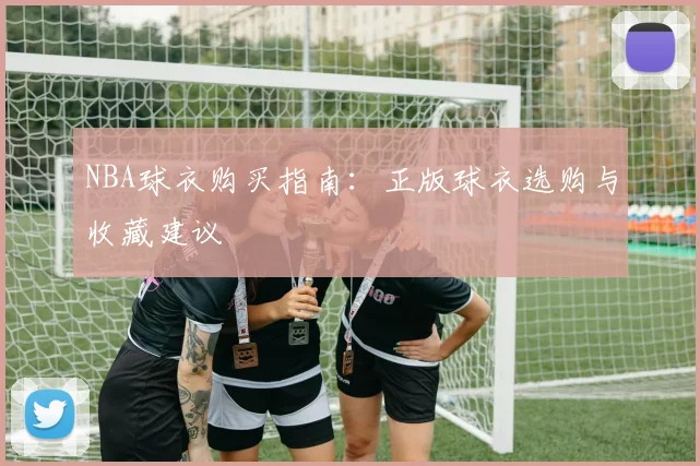 NBA球衣购买指南:正版球衣选购与收藏建议