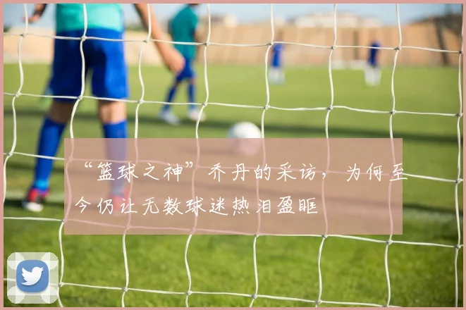 “篮球之神”乔丹的采访,为何至今仍让无数球迷热泪盈眶