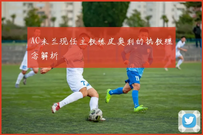 AC米兰现任主教练皮奥利的执教理念解析