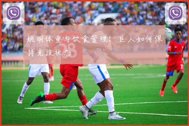 姚明体重与饮食管理:巨人如何保持竞技状态