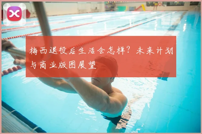 梅西退役后生活会怎样?未来计划与商业版图展望
