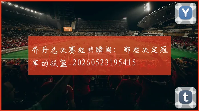 乔丹总决赛经典瞬间:那些决定冠军的投篮_20260523195415