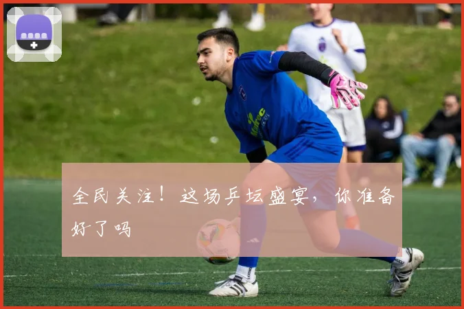 全民关注！这场乒坛盛宴，你准备好了吗