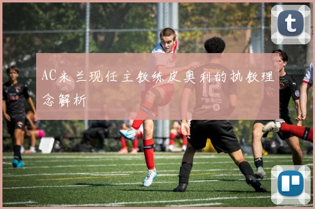 AC米兰现任主教练皮奥利的执教理念解析